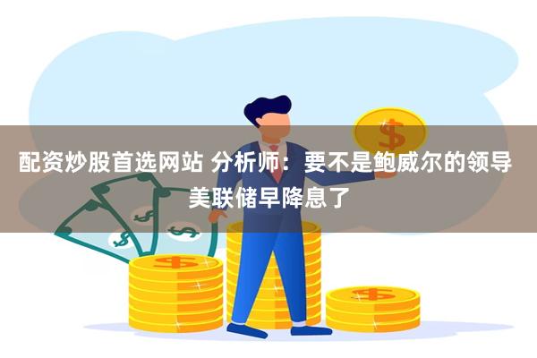 配资炒股首选网站 分析师：要不是鲍威尔的领导 美联储早降息了