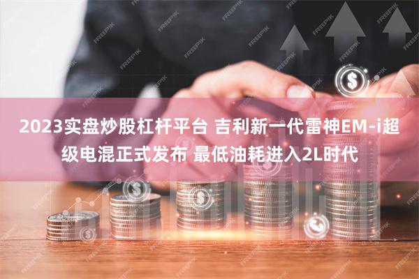 2023实盘炒股杠杆平台 吉利新一代雷神EM-i超级电混正式发布 最低油耗进入2L时代