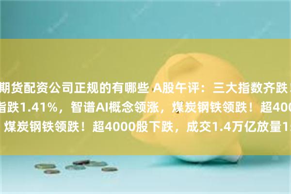 期货配资公司正规的有哪些 A股午评：三大指数齐跌！沪指跌0.65%创业板指跌1.41%，智谱AI概念领涨，煤炭钢铁领跌！超4000股下跌，成交1.4万亿放量1582亿