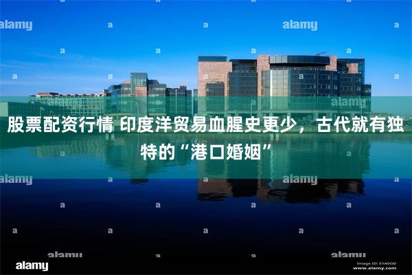 股票配资行情 印度洋贸易血腥史更少，古代就有独特的“港口婚姻”