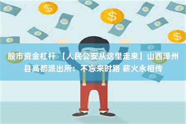 股市资金杠杆 【人民公安从这里走来】山西泽州县高都派出所：不忘来时路 薪火永相传