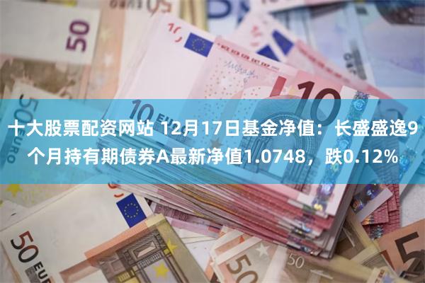 十大股票配资网站 12月17日基金净值：长盛盛逸9个月持有期债券A最新净值1.0748，跌0.12%