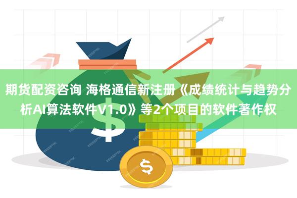期货配资咨询 海格通信新注册《成绩统计与趋势分析AI算法软件V1.0》等2个项目的软件著作权
