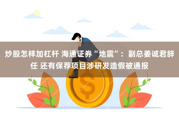 炒股怎样加杠杆 海通证券“地震”：副总姜诚君辞任 还有保荐项目涉研发造假被通报