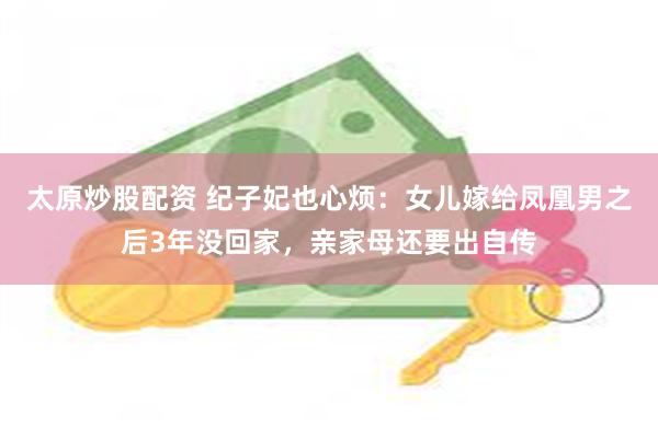 太原炒股配资 纪子妃也心烦：女儿嫁给凤凰男之后3年没回家，亲家母还要出自传