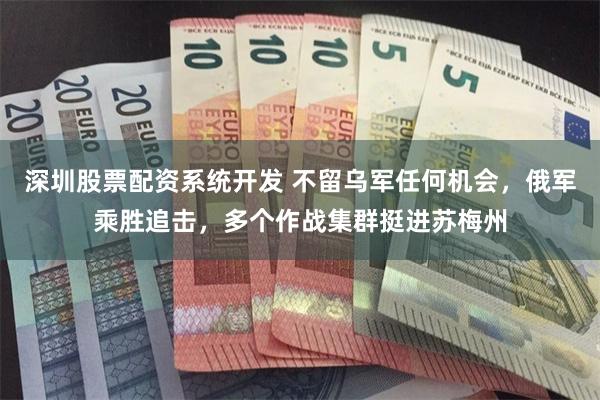 深圳股票配资系统开发 不留乌军任何机会，俄军乘胜追击，多个作战集群挺进苏梅州