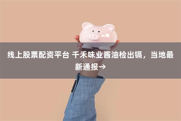 线上股票配资平台 千禾味业酱油检出镉，当地最新通报→