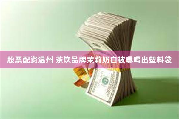 股票配资温州 茶饮品牌茉莉奶白被曝喝出塑料袋