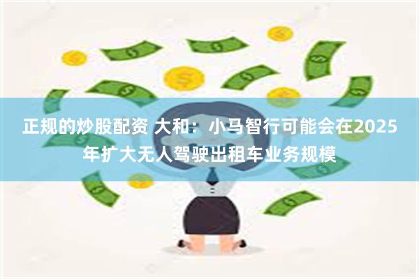 正规的炒股配资 大和：小马智行可能会在2025年扩大无人驾驶出租车业务规模