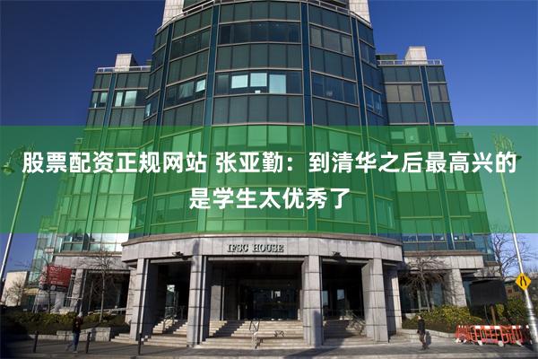股票配资正规网站 张亚勤：到清华之后最高兴的是学生太优秀了