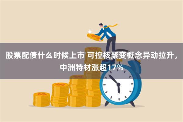 股票配债什么时候上市 可控核聚变概念异动拉升，中洲特材涨超17%