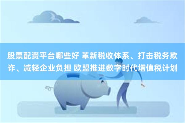 股票配资平台哪些好 革新税收体系、打击税务欺诈、减轻企业负担 欧盟推进数字时代增值税计划