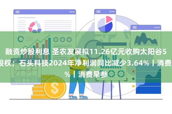 融资炒股利息 圣农发展拟11.26亿元收购太阳谷54%股权；石头科技2024年净利润同比减少3.64%丨消费早参
