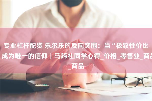 专业杠杆配资 乐尔乐的反向突围：当“极致性价比”成为唯一的信仰｜马蹄社同学心得_价格_零售业_商品