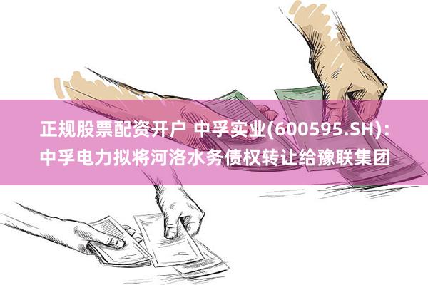 正规股票配资开户 中孚实业(600595.SH)：中孚电力拟将河洛水务债权转让给豫联集团