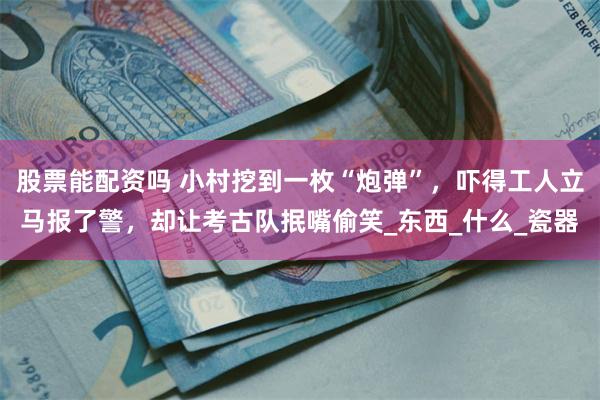 股票能配资吗 小村挖到一枚“炮弹”，吓得工人立马报了警，却让考古队抿嘴偷笑_东西_什么_瓷器