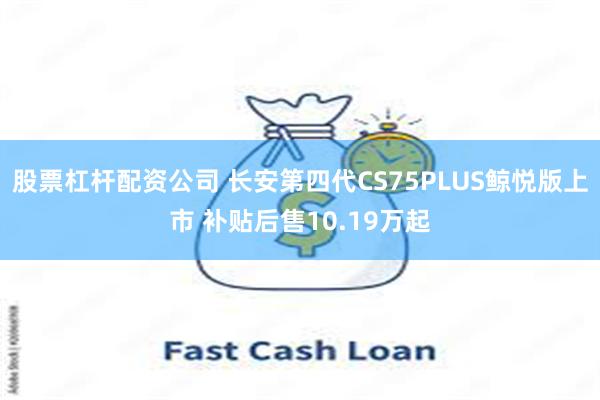 股票杠杆配资公司 长安第四代CS75PLUS鲸悦版上市 补贴后售10.19万起
