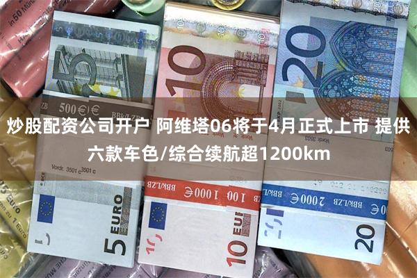 炒股配资公司开户 阿维塔06将于4月正式上市 提供六款车色/综合续航超1200km