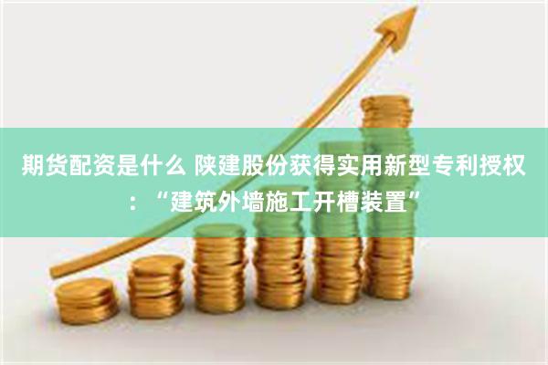 期货配资是什么 陕建股份获得实用新型专利授权：“建筑外墙施工开槽装置”