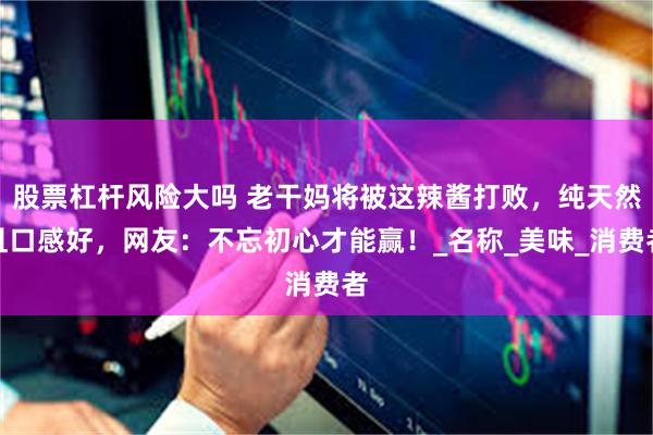 股票杠杆风险大吗 老干妈将被这辣酱打败，纯天然且口感好，网友：不忘初心才能赢！_名称_美味_消费者