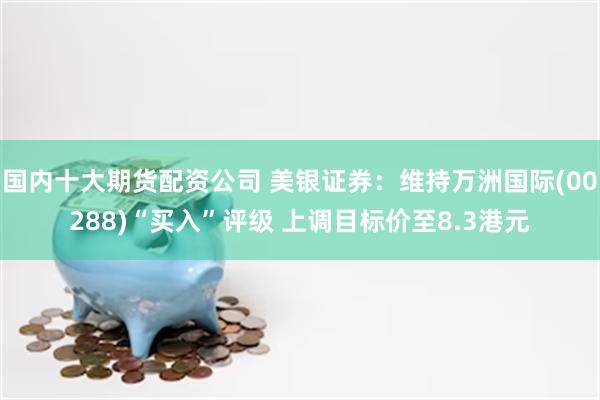 国内十大期货配资公司 美银证券：维持万洲国际(00288)“买入”评级 上调目标价至8.3港元