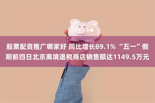 股票配资推广哪家好 同比增长89.1% “五一”假期前四日北京离境退税商店销售额达1149.5万元