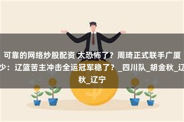 可靠的网络炒股配资 太恐怖了？周琦正式联手广厦三少：辽篮苦主冲击全运冠军稳了？_四川队_胡金秋_辽宁