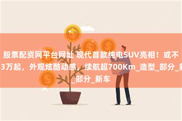股票配资网平台网址 现代首款纯电SUV亮相！或不超13万起，外观炫酷动感，续航超700Km_造型_部分_新车