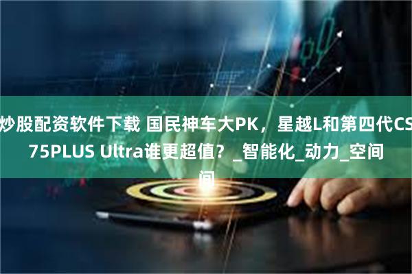 炒股配资软件下载 国民神车大PK，星越L和第四代CS75PLUS Ultra谁更超值？_智能化_动力_空间