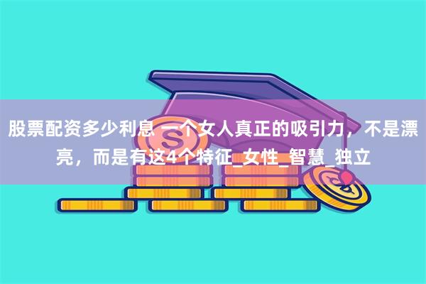 股票配资多少利息 一个女人真正的吸引力，不是漂亮，而是有这4个特征_女性_智慧_独立