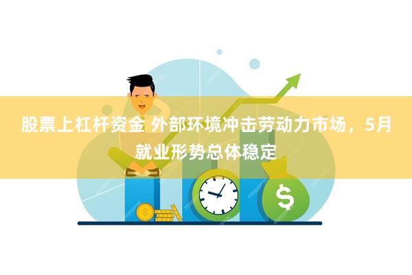 股票上杠杆资金 外部环境冲击劳动力市场，5月就业形势总体稳定