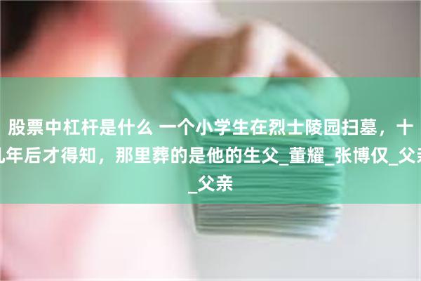股票中杠杆是什么 一个小学生在烈士陵园扫墓，十几年后才得知，那里葬的是他的生父_董耀_张博仅_父亲