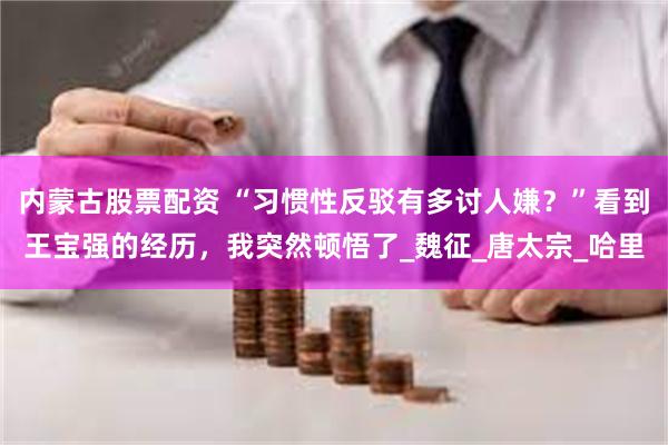 内蒙古股票配资 “习惯性反驳有多讨人嫌？”看到王宝强的经历，我突然顿悟了_魏征_唐太宗_哈里