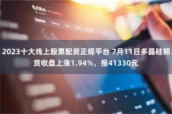 2023十大线上股票配资正规平台 7月11日多晶硅期货收盘上涨1.94%，报41330元