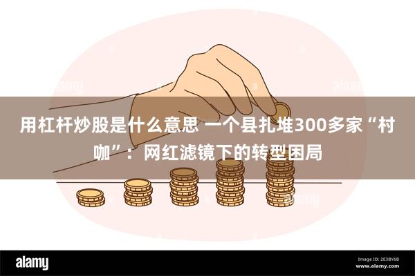 用杠杆炒股是什么意思 一个县扎堆300多家“村咖”：网红滤镜下的转型困局