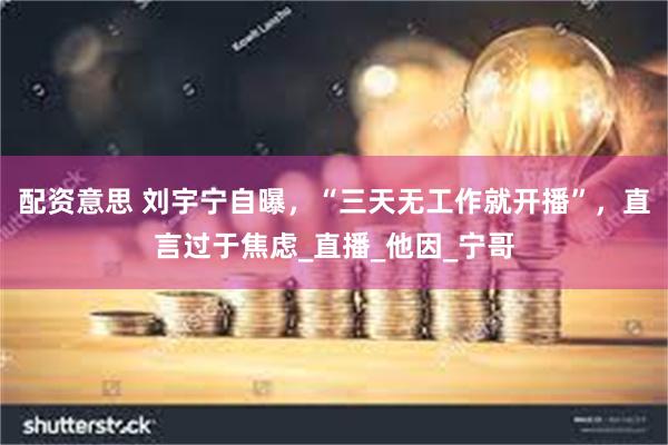 配资意思 刘宇宁自曝，“三天无工作就开播”，直言过于焦虑_直播_他因_宁哥