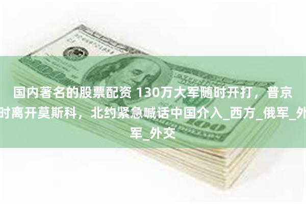 国内著名的股票配资 130万大军随时开打，普京暂时离开莫斯科，北约紧急喊话中国介入_西方_俄军_外交