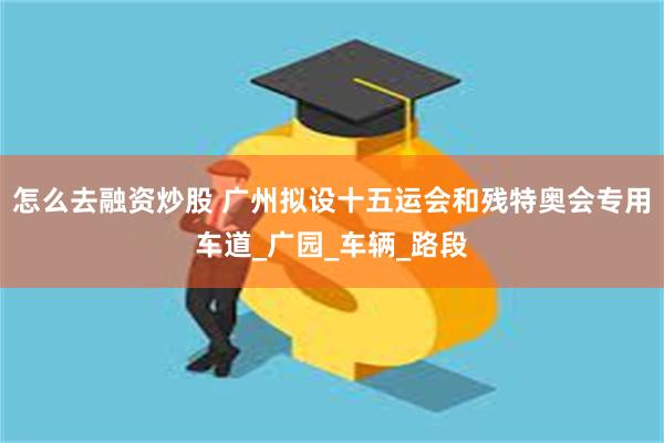 怎么去融资炒股 广州拟设十五运会和残特奥会专用车道_广园_车辆_路段