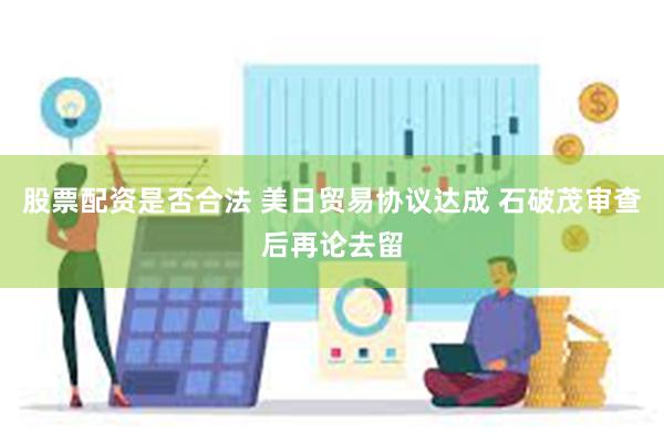 股票配资是否合法 美日贸易协议达成 石破茂审查后再论去留