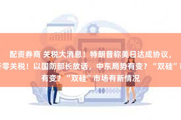 配资券商 关税大消息!特朗普称美日达成协议,菲将对美实行零关税!以国防部长放话,中东局势有变?“双硅”市场有新情况