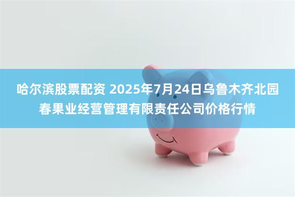 哈尔滨股票配资 2025年7月24日乌鲁木齐北园春果业经营管理有限责任公司价格行情