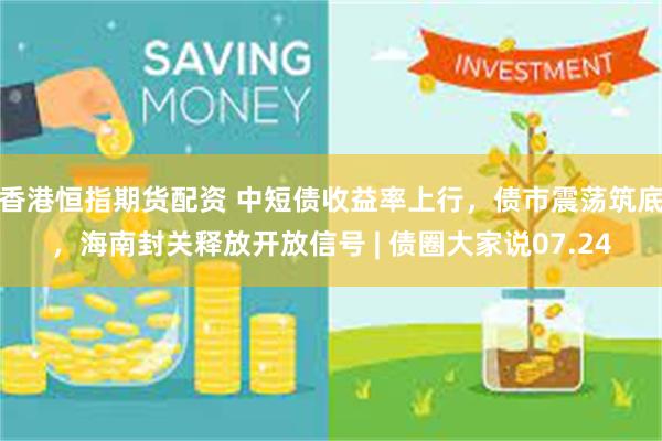 香港恒指期货配资 中短债收益率上行，债市震荡筑底，海南封关释放开放信号 | 债圈大家说07.24