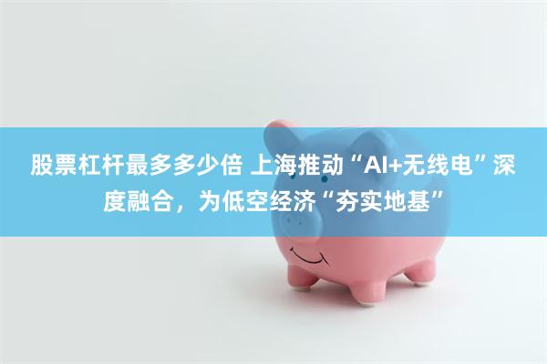 股票杠杆最多多少倍 上海推动“AI+无线电”深度融合，为低空经济“夯实地基”
