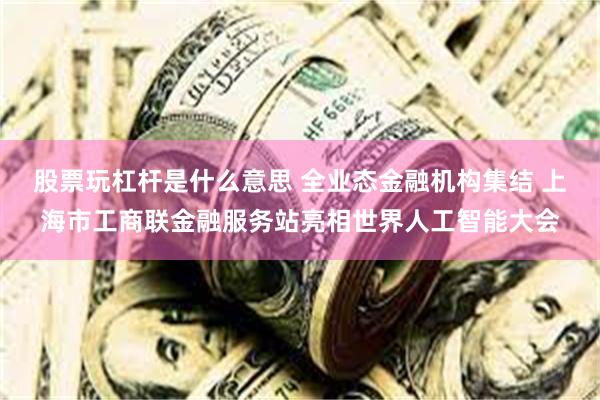 股票玩杠杆是什么意思 全业态金融机构集结 上海市工商联金融服务站亮相世界人工智能大会