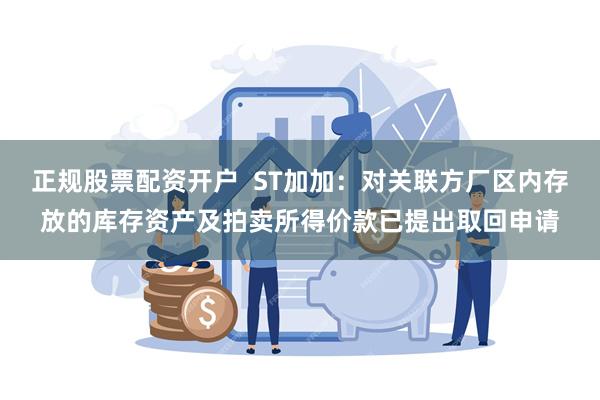 正规股票配资开户  ST加加：对关联方厂区内存放的库存资产及拍卖所得价款已提出取回申请
