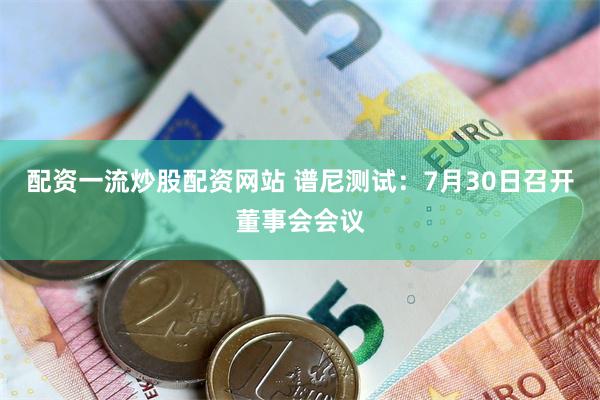 配资一流炒股配资网站 谱尼测试：7月30日召开董事会会议