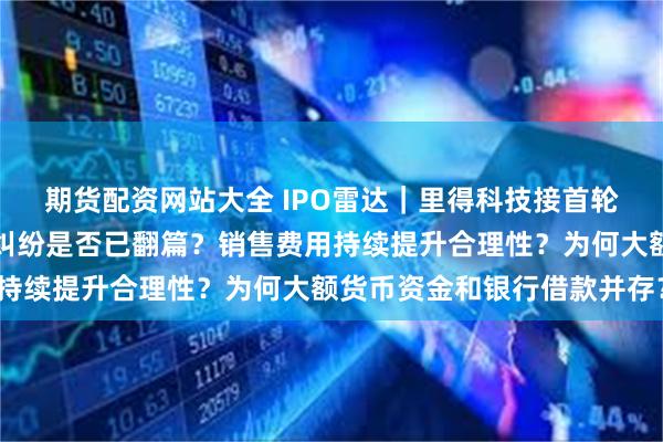 期货配资网站大全 IPO雷达｜里得科技接首轮问询：实控人离婚财产纠纷是否已翻篇？销售费用持续提升合理性？为何大额货币资金和银行借款并存？