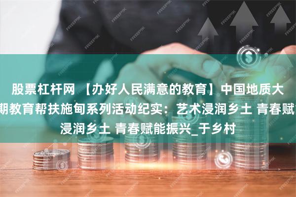 股票杠杆网 【办好人民满意的教育】中国地质大学（武汉）暑期教育帮扶施甸系列活动纪实：艺术浸润乡土 青春赋能振兴_于乡村
