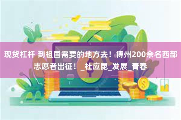 现货杠杆 到祖国需要的地方去！博州200余名西部志愿者出征！_杜应昆_发展_青春