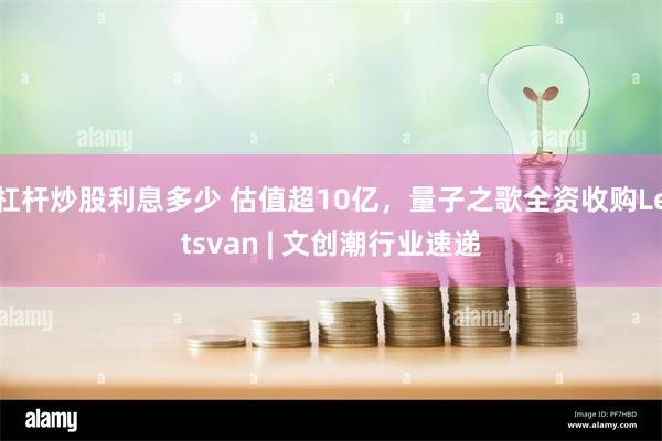 杠杆炒股利息多少 估值超10亿，量子之歌全资收购Letsvan | 文创潮行业速递